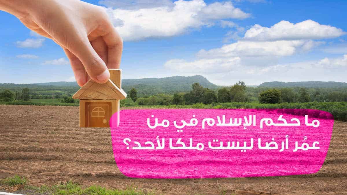 ما حكم الإسلام في من عمَّر أرضا ليست ملكا لأحد؟